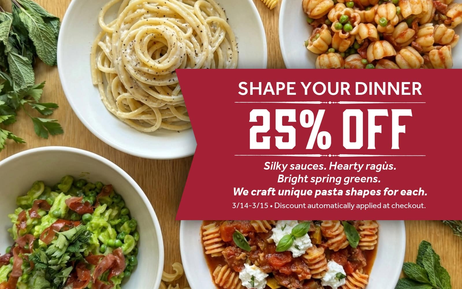 Four plates of pasta on wooden table with text "SHAPE YOUR DINNER. 25% Off. Silky sauces. Hearty ragùs.
Bright spring greens. 
We craft unique pasta shapes for each.
3/14-3/15 • Discount automatically applied at checkout. "