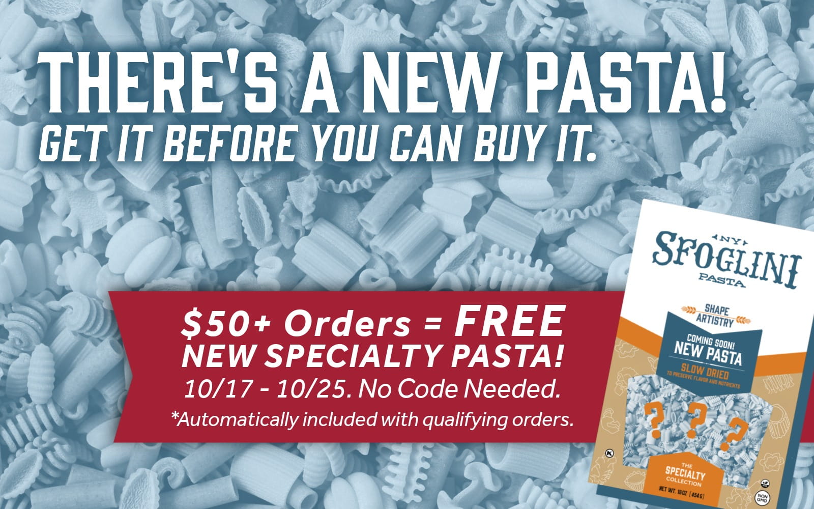 Browse and shop all Sfoglini pasta. Get the promo: Spend $50+ and get a FREE box of Sfoglini's NEW SPECIALTY PASTA!
Offer is valid 10/17 - 10/25. No Code Needed. *Automatically included with qualifying orders.